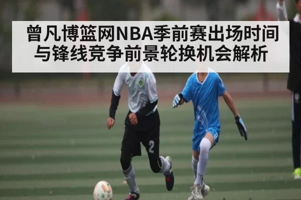 曾凡博篮网NBA季前赛出场时间与锋线竞争前景轮换机会解析